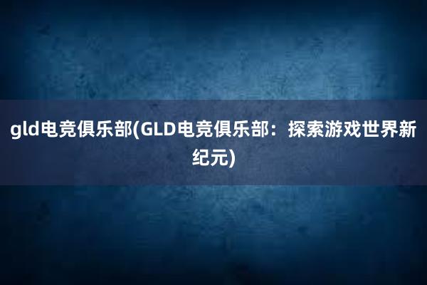 gld电竞俱乐部(GLD电竞俱乐部：探索游戏世界新纪元)